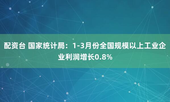 配资台 国家统计局：1-3月份全国规模以上工业企业利润增长0.8%