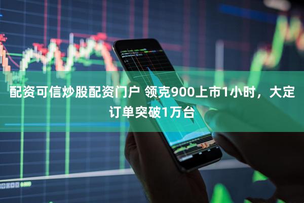 配资可信炒股配资门户 领克900上市1小时，大定订单突破1万台