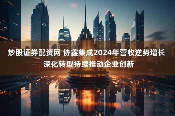 炒股证券配资网 协鑫集成2024年营收逆势增长  深化转型持续推动企业创新
