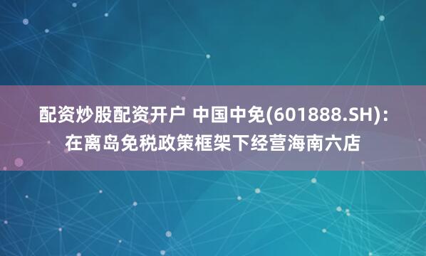 配资炒股配资开户 中国中免(601888.SH)：在离岛免税政策框架下经营海南六店
