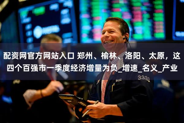 配资网官方网站入口 郑州、榆林、洛阳、太原，这四个百强市一季度经济增量为负_增速_名义_产业