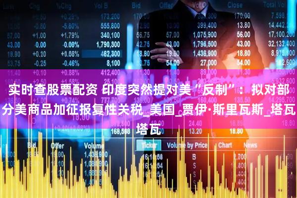 实时查股票配资 印度突然提对美“反制”：拟对部分美商品加征报复性关税_美国_贾伊·斯里瓦斯_塔瓦