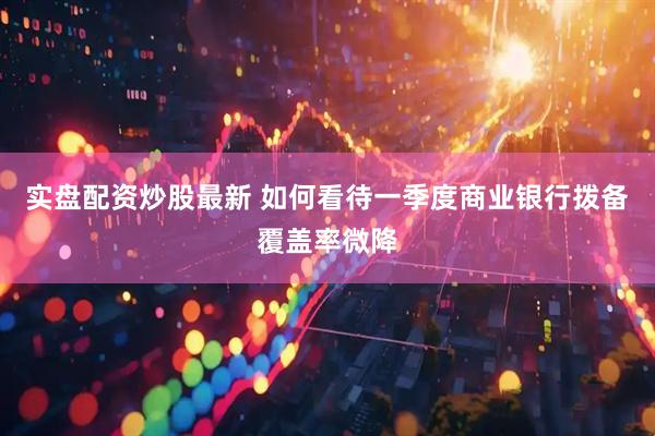 实盘配资炒股最新 如何看待一季度商业银行拨备覆盖率微降