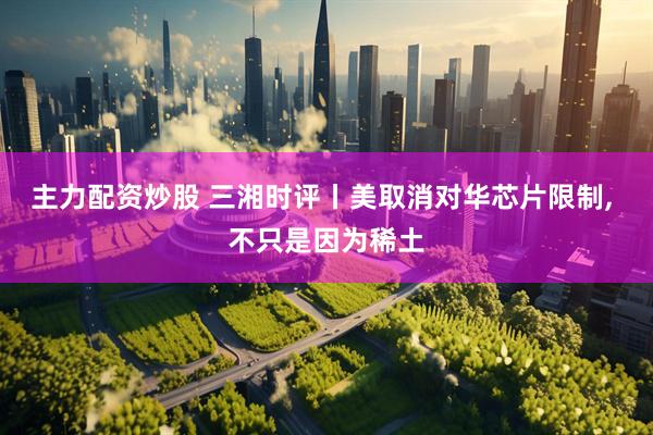 主力配资炒股 三湘时评丨美取消对华芯片限制, 不只是因为稀土