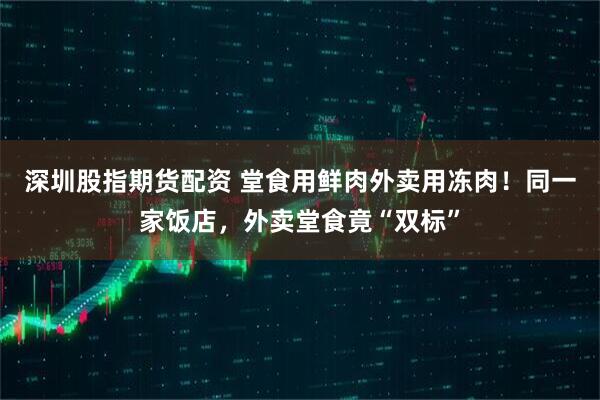 深圳股指期货配资 堂食用鲜肉外卖用冻肉！同一家饭店，外卖堂食竟“双标”
