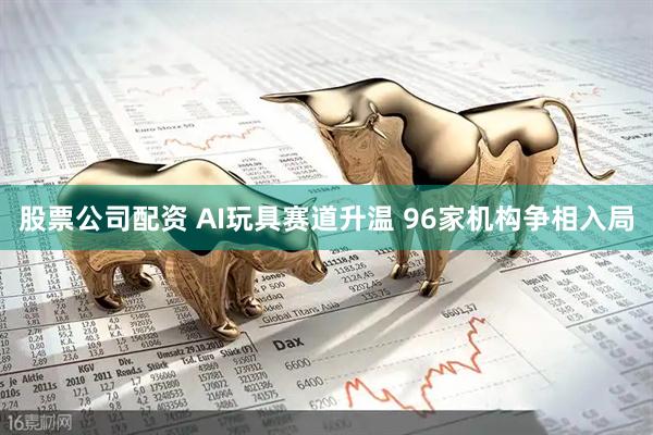 股票公司配资 AI玩具赛道升温 96家机构争相入局