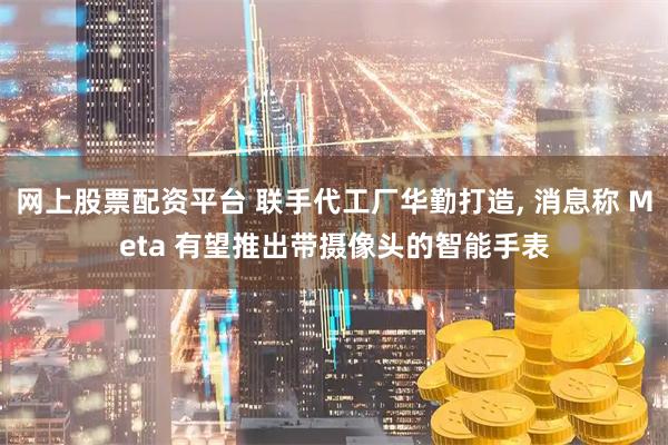 网上股票配资平台 联手代工厂华勤打造, 消息称 Meta 有望推出带摄像头的智能手表