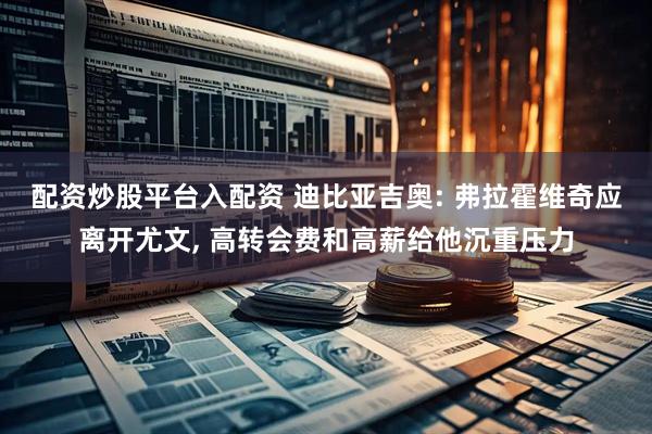配资炒股平台入配资 迪比亚吉奥: 弗拉霍维奇应离开尤文, 高转会费和高薪给他沉重压力