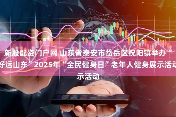 新股配资门户网 山东省泰安市岱岳区祝阳镇举办“好运山东”2025年“全民健身日”老年人健身展示活动