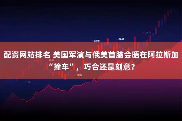 配资网站排名 美国军演与俄美首脑会晤在阿拉斯加“撞车”，巧合还是刻意？