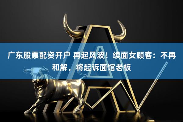 广东股票配资开户 再起风波！续面女顾客：不再和解，将起诉面馆老板