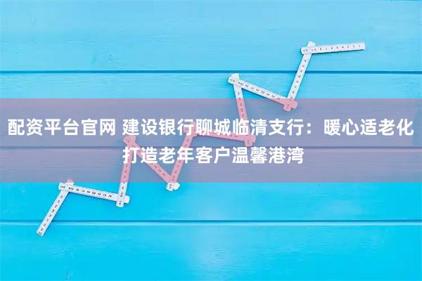 配资平台官网 建设银行聊城临清支行:暖心适老化 打造老年客户温馨港湾