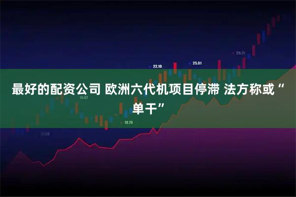 最好的配资公司 欧洲六代机项目停滞 法方称或“单干”