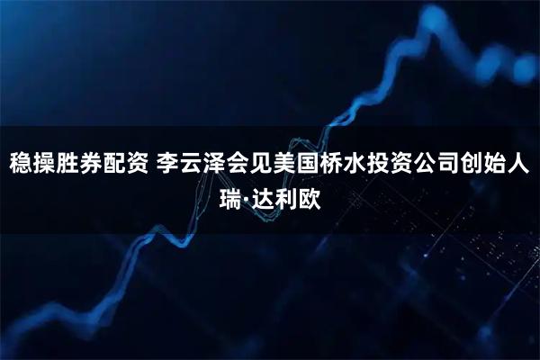 稳操胜券配资 李云泽会见美国桥水投资公司创始人瑞·达利欧