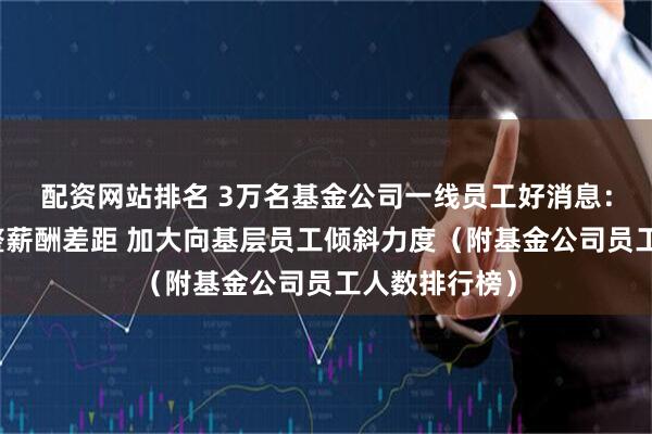 配资网站排名 3万名基金公司一线员工好消息:新规要求调整薪酬差距 加大向基层员工倾斜力度(附基金公司员工人数排行榜)