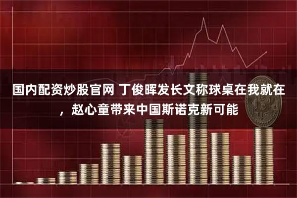 国内配资炒股官网 丁俊晖发长文称球桌在我就在，赵心童带来中国斯诺克新可能
