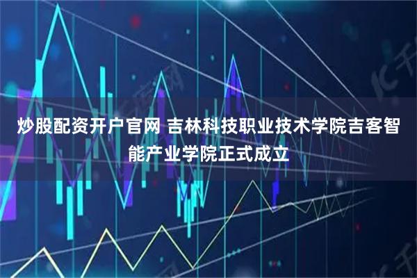 炒股配资开户官网 吉林科技职业技术学院吉客智能产业学院正式成立