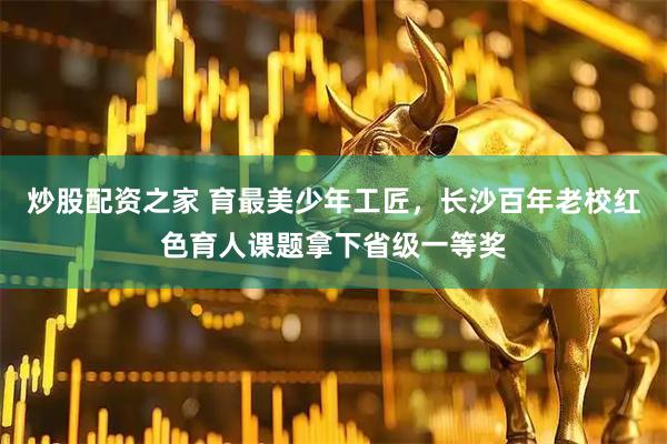 炒股配资之家 育最美少年工匠，长沙百年老校红色育人课题拿下省级一等奖